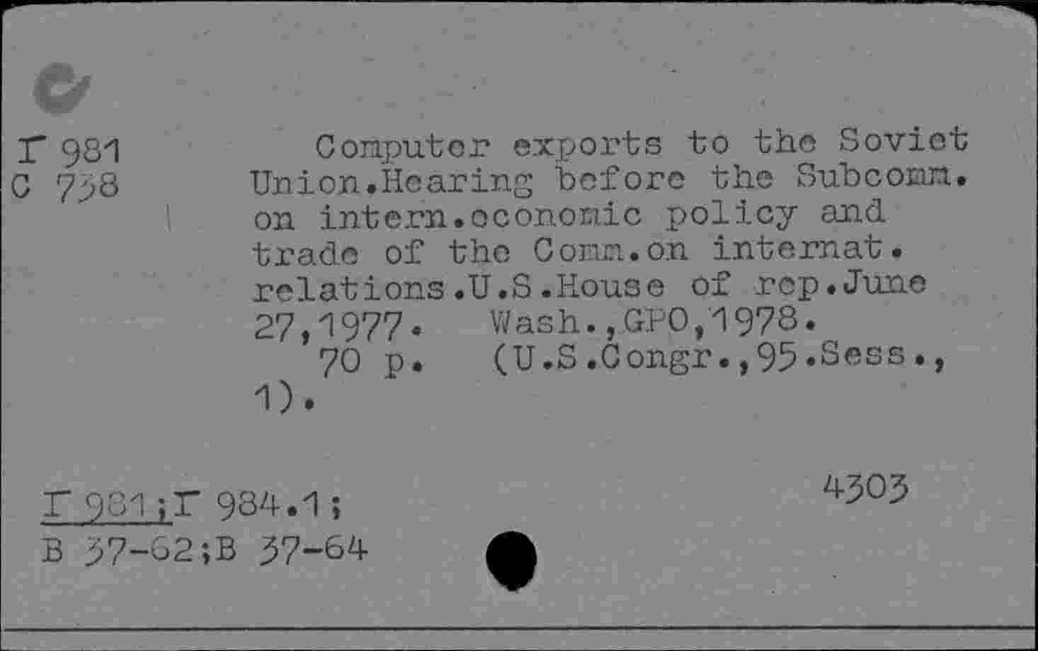 ﻿r 981
C 798
Computer exports to the Soviet Union.Hearing before the Subconn, on intern.economic policy and trade of the Comm.on Internat, relations.U.S.House of rep.June 27,1977. Wash.,GPQ,1978.
70 p. (U.S.Gongr.,95.Sees., 1).
r 981 jl~ 984.1;
B 97-62;B 97-64
4909